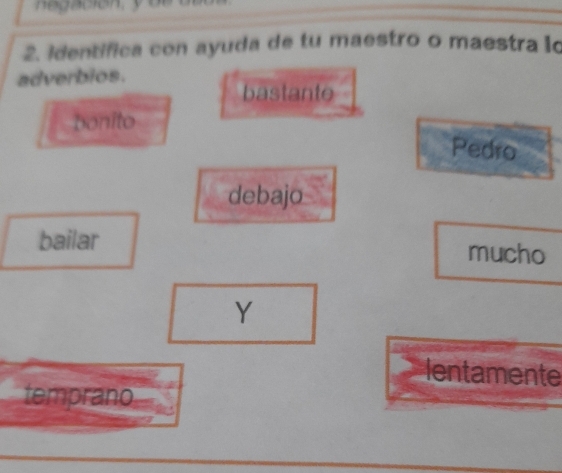 identifica con ayuda de tu maestro o maestra lo 
adverbios. 
bastante 
bonito 
Pedro 
debajo 
bailar mucho 
Y 
lentamente 
temprano