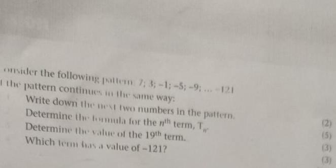 onsider the following pattern: 7; 3; -1; -5; -9; .. - 21
I the pattern continues in the same way: 
Write down the next two numbers in the pattern. 
Determine the formula for the n^(th) term, T_n. (2) 
Determine the value of the 19^(th) term. 
(5) 
Which term has a value of -121? 
(3) 
(3)