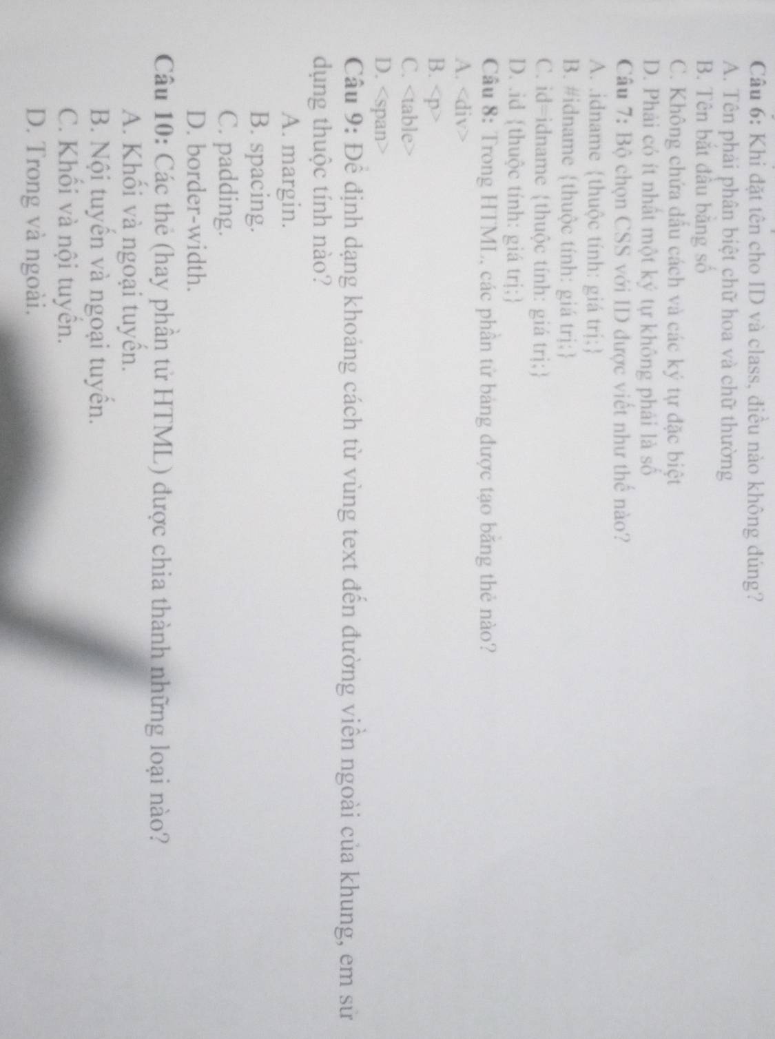 Khi đặt tên cho ID và class, điều nào không đúng?
A. Tên phải phân biệt chữ hoa và chữ thường
B. Tên bắt đầu bằng số
C. Không chứa dấu cách và các ký tự đặc biệt
D. Phải có ít nhất một ký tự không phái là số
Câu 7: Bộ chọn CSS với ID được viết như thế nào?
A. .idname thuộc tính: giá trị;
B. #idname thuộc tính: giá trị;
C. id=idname thuộc tính: giá trị;
D. .id thuộc tính: giá trị;
Câu 8: Trong HTML, các phần tử bảng được tạo băng thẻ nào?
A.
B.
C.
D.
A. margin.
B. spacing.
C. padding.
D. border-width.
Câu 10: Các thẻ (hay phân tử HTML) được chia thành những loại nào?
A. Khối và ngoại tuyển.
B. Nội tuyển và ngoại tuyền.
C. Khối và nội tuyển.
D. Trong và ngoài.