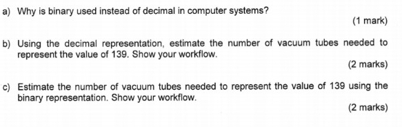 Why is binary used instead of decimal in computer systems? 
(1 mark) 
b) Using the decimal representation, estimate the number of vacuum tubes needed to 
represent the value of 139. Show your workflow. 
(2 marks) 
c) Estimate the number of vacuum tubes needed to represent the value of 139 using the 
binary representation. Show your workflow. 
(2 marks)