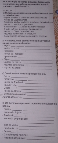 Classifique os termos sintáticos (essenciais,
integrantes e acessórios) das orações a seguir,
conforme o modelo abaixo:
MODELO:
os trabalhadores. a) O direito ao descanso semanal pertence a todos
- Sujeito simpíes: o direito ao descanso semanal
Núcleo do Suie to: direito
- Predicado Verbal: pertence a todos os trabaíhadores
Núcleo do Predicado: pertence
Tipo de verbo: VTI (verbo transítivo indireto)
- Objeto indireto: a todos os trabalhadores
Núcleo do Objeto: trabalhadores
- Adjuntos adnominais: o, rodos, os
- Complemento nominal: ao descanso semanal
b) No desfile, duas garotas lindíssimas vestiam
= Sujeito calças e camisetas brancas.
Núcleo do sujeito:_
- Predicado:
__
_
Núcleo do Predicado:
_
Tipo de verbo:
- Objeto_
_
Núcleos do objeto:_
_
- Adjuntos adnominais:
_
- Adjunto adverbial:
c) Consideraram neutra a posição do juiz.
- Sujeito_
_
_
- Predicado:
_
Núcleo do Predicado:
_
Tipo de verbo:
__
- Objeto .
Núcleo do Objeto :
_
_
Complemento nominal:
_
Adjunto adnominais:
d) Os meninos esperavam inquietos o resultado do
pedido.
_
- Sujeito:_
_
Núcleo do Sujeito:
__
- Predicado :
Núcleo(s) do predicado:
_
Tipo de verbo:
_
_
_
_
Predicativo do
_
- Objeto_ .
_
- Complemento nominal:
_
- Adjuntos adnominais: