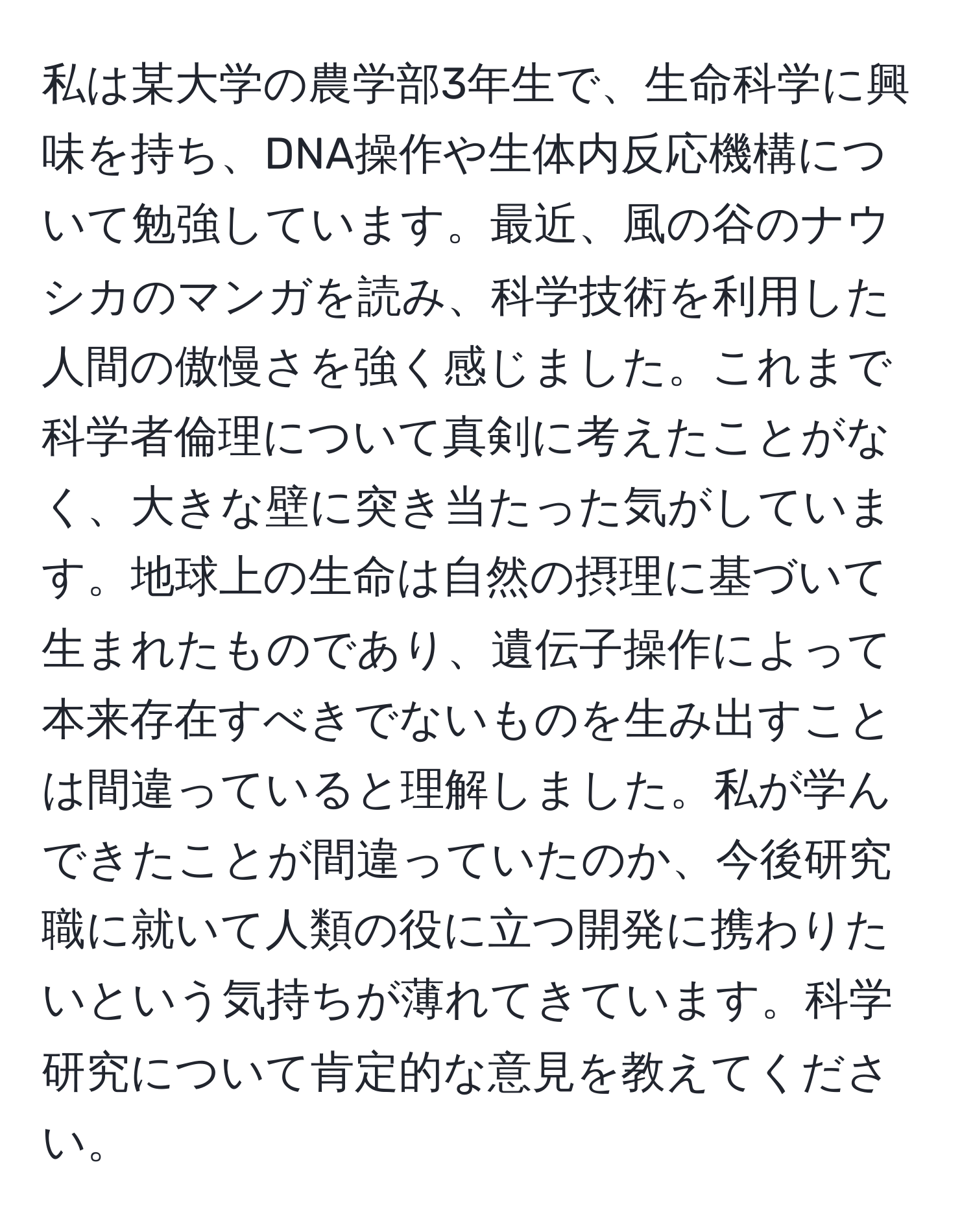 私は某大学の農学部3年生で、生命科学に興味を持ち、DNA操作や生体内反応機構について勉強しています。最近、風の谷のナウシカのマンガを読み、科学技術を利用した人間の傲慢さを強く感じました。これまで科学者倫理について真剣に考えたことがなく、大きな壁に突き当たった気がしています。地球上の生命は自然の摂理に基づいて生まれたものであり、遺伝子操作によって本来存在すべきでないものを生み出すことは間違っていると理解しました。私が学んできたことが間違っていたのか、今後研究職に就いて人類の役に立つ開発に携わりたいという気持ちが薄れてきています。科学研究について肯定的な意見を教えてください。