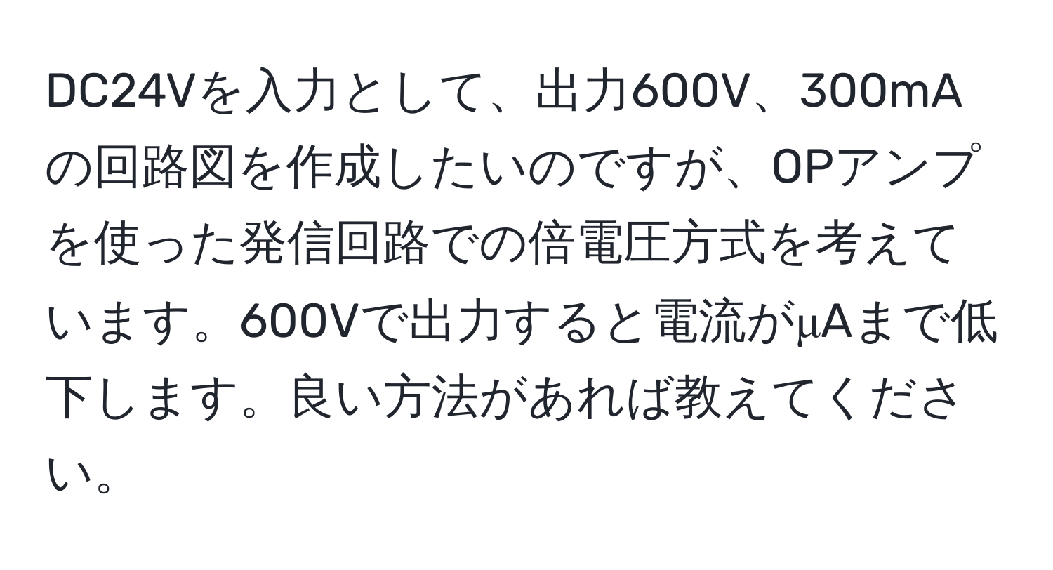 DC24Vを入力として、出力600V、300mAの回路図を作成したいのですが、OPアンプを使った発信回路での倍電圧方式を考えています。600Vで出力すると電流がμAまで低下します。良い方法があれば教えてください。