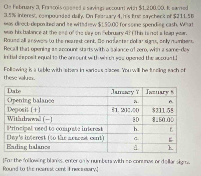 On February 3, Francois opened a savings account with $1,200.00. It earned
3.5% interest, compounded daily. On February 4, his first paycheck of $211.58
was direct-deposited and he withdrew $150.00 for some spending cash. What
was his balance at the end of the day on February 4? (This is not a leap year.
Round all answers to the nearest cent. Do not enter dollar signs, only numbers.
Recall that opening an account starts with a balance of zero, with a same-day
initial deposit equal to the amount with which you opened the account.)
Following is a table with letters in various places. You will be finding each of
these values.
(For the following blanks, enter only numbers with no commas or dollar signs.
Round to the nearest cent if necessary.)