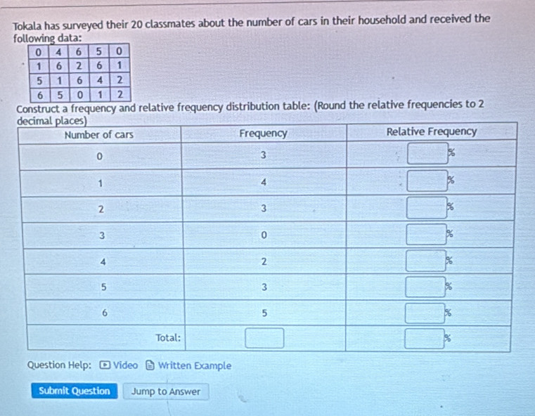 Tokala has surveyed their 20 classmates about the number of cars in their household and received the
following data:
Construct a frequency and relative frequency distribution table: (Round the relative frequencies to 2
Question Help: Video Written Example
Submit Question Jump to Answer