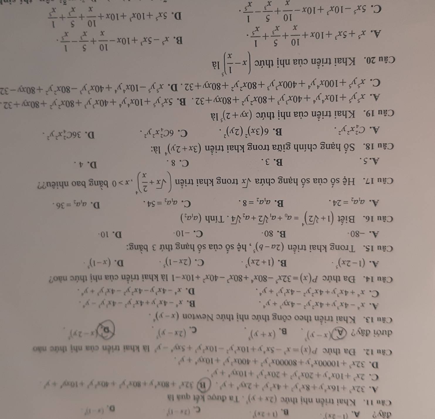 đây? A. (1-2x)'. B. (1+2x)^3. (2x-1)^3.
C.
D. (x-1)^circ .
Câu 11. Khai triển nhị thức (2x+y)^3. Ta được kết quả là
A. 32x^5+16x^4y+8x^3y^2+4x^2y^3+2xy^4+y^3 、 B 32x^3+80x^4y+80x^3y^3+40x^3y^3+10xy^4+y^3.
C. 2x^3+10x^4y+20x^3y^2+20x^2y^3+10xy^4+y^3.
D. 32x^5+10000x^4y+80000x^3y^2+400x^2y^3+10xy^4+y^3.
Câu 12. Đa thức P(x)=x^5-5x^4y+10x^3y^2-10x^2y^3+5xy^4-y^5 là khai triển của nhị thức nào
dưới đây? A )(x-y)^5 B. (x+y)^3. (2x-y)^3. (x-2y)^5.
C.
D.
Câu 13. Khai triển theo công thức nhị thức Newton (x-y)^4.
A. x^4-4x^3y+4x^2y^2-4xy^3+y^4. B. x^4-4x^3y+4x^2y^2-4x^3y^3-y^4.
C. x^4+4x^3y+4x^2y^2-4x^1y^3+y^4. D. x^4-4x^3y-4x^2y^2-4x^3y^3+y^4.
Câu 14. Đa thức P(x)=32x^5-80x^4+80x^3-40x^2+10x-1 là khai triền của nhị thức nào?
A. (1-2x)^5· B. (1+2x)^5· C. (2x-1)^5· D. (x-1)^5·
Câu 15. Trong khai triển (2a-b)^5 , hệ số của số hạng thứ 3 bằng:
A. -80· B. 80 C. -10 D. 10 
Câu 16. Biết (1+sqrt[3](2))^4=a_0+a_1sqrt[3](2)+a_2sqrt[3](4). Tính (a_1a_2)
D.
A. a_1a_2=24. B. a_1a_2=8. C. a_1a_2=54. a_1a_2=36.
Câu 17. Hệ số của số hạng chứa sqrt(x) trong khai triển (sqrt(x)+ 2/x )^4,x>0 bằng bao nhiêu??
A. 5 . B. 3 . C. 8 . D. 4 .
Câu 18. Số hạng chính giữa trong khai triển (3x+2y)^4 là:
A. C_4^(2x^2)y^2. B. 6(3x)^2(2y)^2. C. 6C_4^(2x^2)y^2. D. 36C_4^(2x^2)y^2.
Câu 19. Khai triển của nhị thức (xy+2)^5 là
A. x^5y^5+10x^4y^4+40x^3y^3+80x^2y^2+80xy+32. B. 5x^5y^5+10x^4y^4+40x^3y^3+80x^2y^2+80xy+32.
C. x^5y^5+100x^4y^4+400x^3y^3+80x^2y^2+80xy+32 . D. x^5y^5-10x^4y^4+40x^3y^3-80x^2y^2+80xy-32
Câu 20. Khai triển của nhị thức (x- 1/x )^5 là
A. x^5+5x^3+10x+ 10/x + 5/x^3 + 1/x^5 .
B. x^5-5x^3+10x- 10/x + 5/x^3 - 1/x^5 .
C. 5x^5-10x^3+10x- 10/x + 5/x^3 - 1/x^5 . D. 5x^5+10x^3+10x+ 10/x + 5/x^3 + 1/x^5 