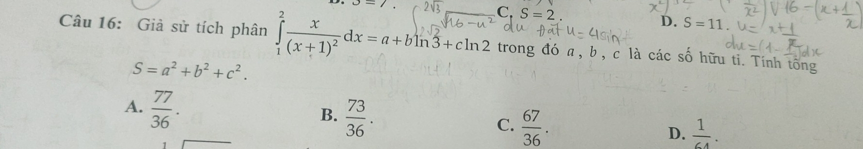 J=7.
C ,S=2.
D. S=11
Câu 16: Giả sử tích phân ∈tlimits _1^(2frac x)(x+1)^2dx=a+bln 3+cln 2 trong đó a, b , c là các số hữu ti. Tính tông
S=a^2+b^2+c^2.
A.  77/36 .
B.  73/36 .
C.  67/36 .
D.  1/64 .