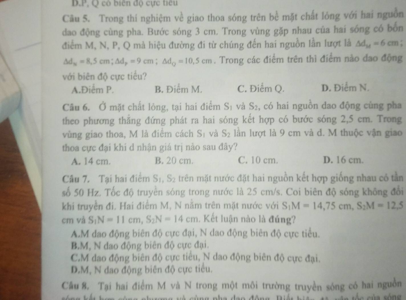 P, Q cô biên độ cực tiêu
Câu 5. Trong thí nghiệm về giao thoa sóng trên bể mặt chất lỏng với hai nguồn
dao động cùng pha. Bước sóng 3 cm. Trong vùng gặp nhau của hai sóng có bốn
điểm M, N, P, Q mà hiệu đường đi từ chúng đến hai nguồn lần lượt là △ d_M=6cm :
△ d_N=8,5cm;△ d_p=9cm;△ d_Q=10,5cm. Trong các điểm trên thì điểm nào đao động
với biên độ cực tiểu?
A.Điểm P. B. Điểm M. C. Điểm Q. D. Điểm N.
Câu 6. Ở mặt chất lỏng, tại hai điểm Sĩ và S_2 , có hai nguồn dao động cùng pha
theo phương thẳng đứng phát ra hai sóng kết hợp có bước sóng 2,5 cm. Trong
vùng giao thoa, M là điểm cách! C^1 1 và S_2 lần lượt là 9 cm và d. M thuộc vận giao
thoa cực đại khi d nhận giá trị nào sau đây?
A. 14 cm. B. 20 cm. C. 10 cm. D. 16 cm.
Câu 7. Tại hai điểm S_1,S_2 trên mặt nước đặt hai nguồn kết hợp giống nhau có tần
số 50 Hz. Tốc độ truyền sóng trong nước là 25 cm/s. Coi biên độ sóng không đổi
khi truyền đi. Hai điểm M, N năm trên mặt nước với S_1M=14,75cm,S_2M=12,5
cm và S_1N=11cm,S_2N=14cm. Kết luận nào là đúng?
A.M đao động biên độ cực đại, N dao động biên độ cực tiểu.
B.M, N đao động biên độ cực đại.
C.M dao động biên độ cực tiểu, N dao động biên độ cực đại.
D.M, N dao động biên độ cực tiểu.
Cầu 8. Tại hai điểm M và N trong một môi trường truyền sóng có hai nguồn
vng và cùng nha đạo động Diền   s c  c ủ a sóng