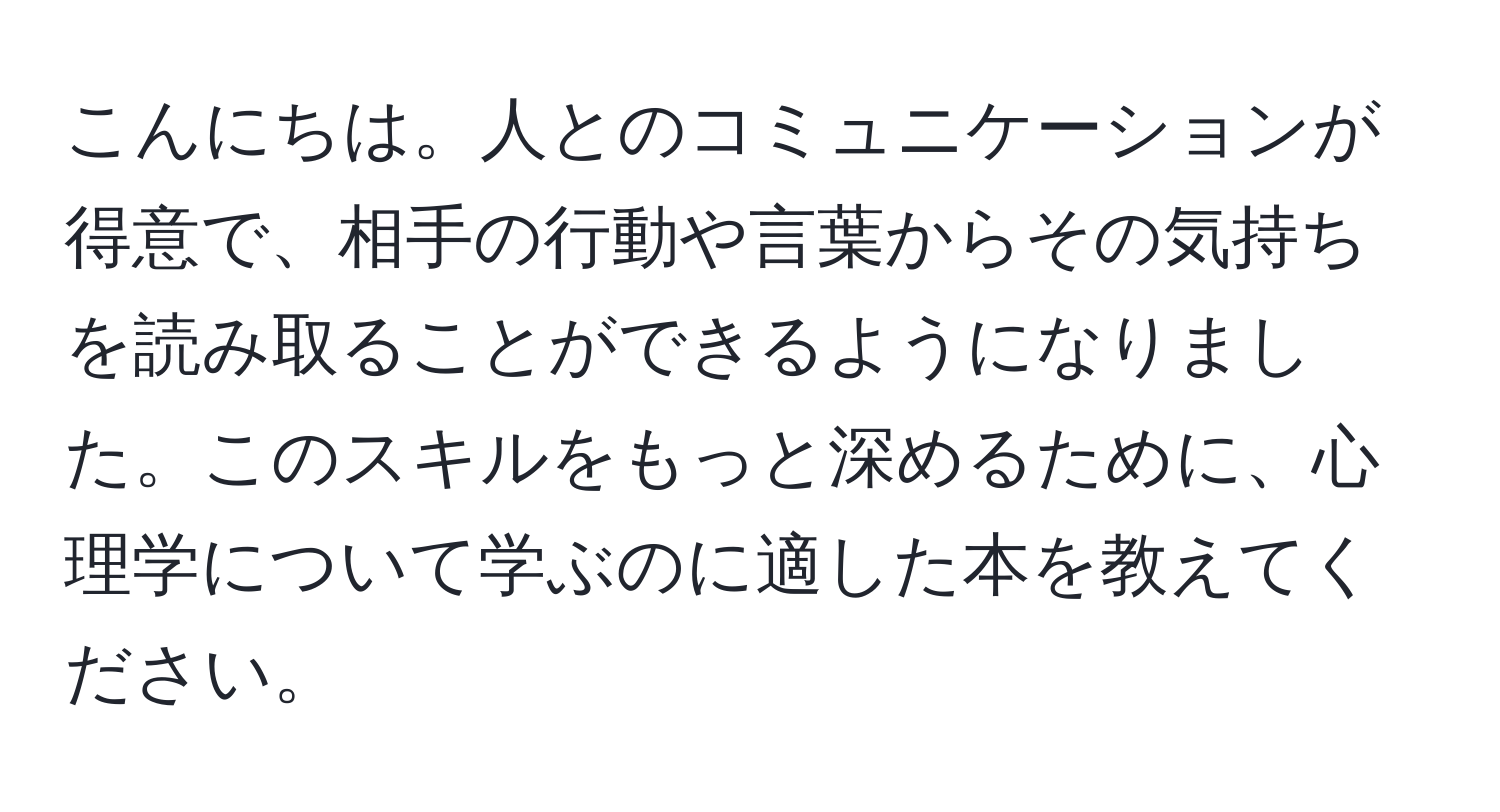 こんにちは。人とのコミュニケーションが得意で、相手の行動や言葉からその気持ちを読み取ることができるようになりました。このスキルをもっと深めるために、心理学について学ぶのに適した本を教えてください。