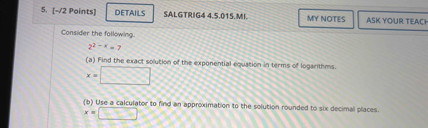 DETAILS SALGTRIG4 4.5.015.MI. MY NOTES ASK YOUR TEACH 
Consider the following.
2^(2-x)=7
(a) Find the exact solution of the exponential equation in terms of logarithms.
x= □
(b) Use a calculator to find an approximation to the solution rounded to six decimal places.
x=□