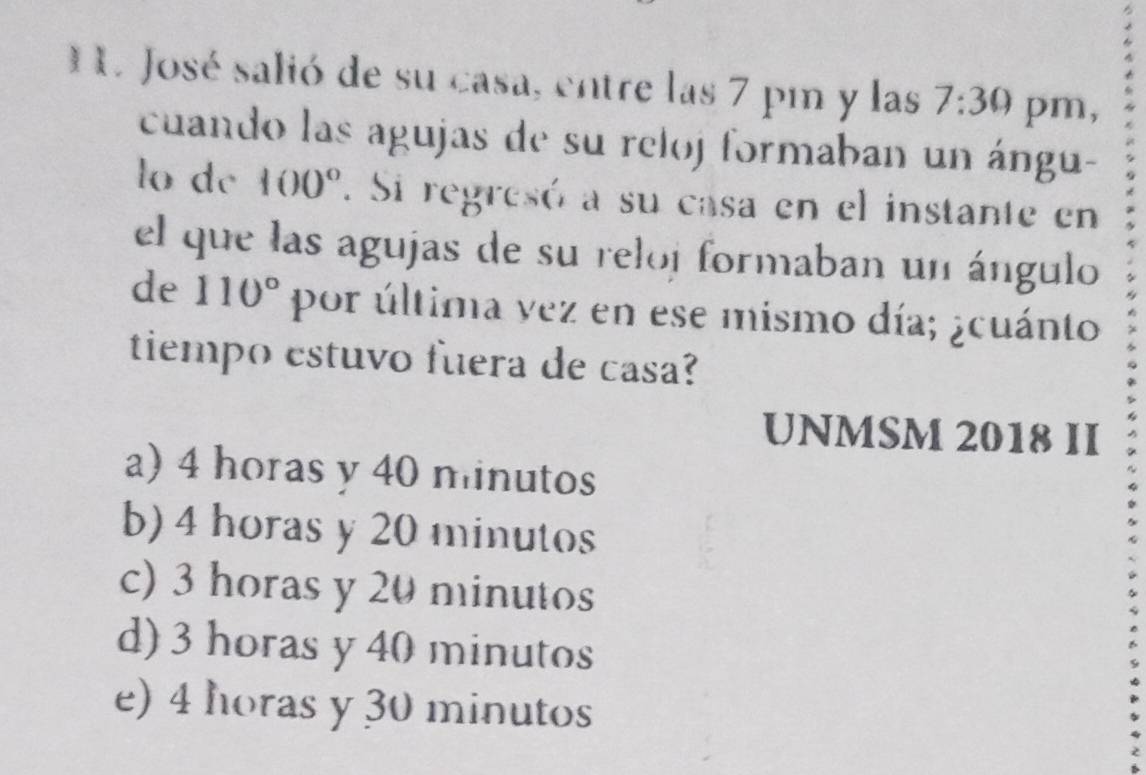 José salió de su casa, entre las 7 pm y las 7:30 pm,
cuando las agujas de su reloj formaban un ángu-
lo dc 100°. Si regresó a su casa en el instante en
el que las agujas de su reloj formaban un ángulo
de 110° por última yez en ese mismo día; ¿cuánto
tiempo estuvo fuera de casa?
UNMSM 2018 II
a) 4 horas y 40 minutos
b) 4 horas y 20 minutos
c) 3 horas y 20 minutos
d) 3 horas y 40 minutos
e) 4 horas y 30 minutos