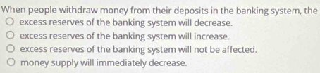 When people withdraw money from their deposits in the banking system, the
excess reserves of the banking system will decrease.
excess reserves of the banking system will increase.
excess reserves of the banking system will not be affected.
money supply will immediately decrease.