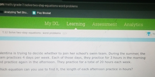 om/math/grade-7/solve-two-step-equations-word-problems 
Analyzing Text Stru.. Play Blooket 
My IXL Learning Assessment Analytics 
T.12 Solve two-step equations: word problems D2Y 
Yo 
alentina is trying to decide whether to join her school's swim team. During the summer, the 
am practices 4 days per week. Each of those days, they practice for 3 hours in the morning 
nd practice again in the afternoon. They practice for a total of 20 hours each week. 
'hich equation can you use to find h, the length of each afternoon practice in hours?