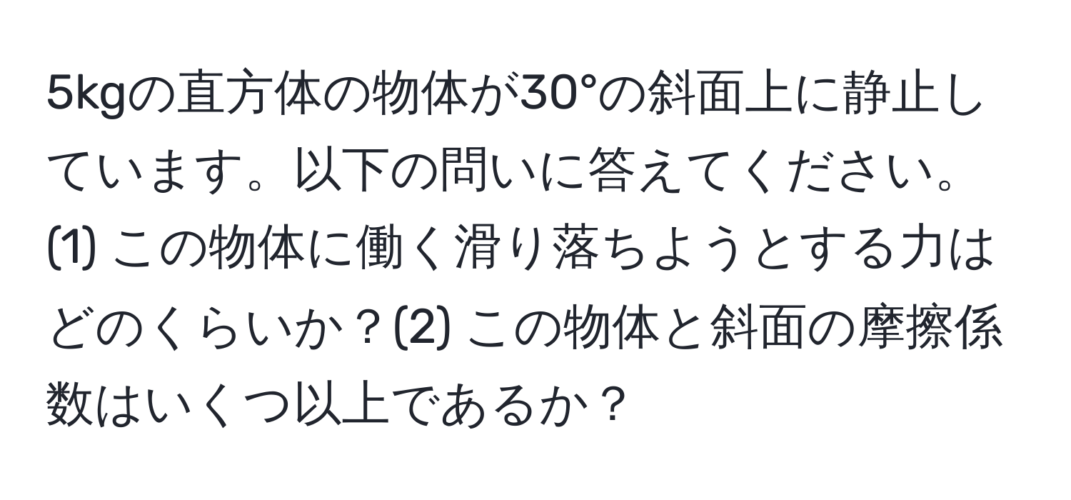 5kgの直方体の物体が30°の斜面上に静止しています。以下の問いに答えてください。(1) この物体に働く滑り落ちようとする力はどのくらいか？(2) この物体と斜面の摩擦係数はいくつ以上であるか？