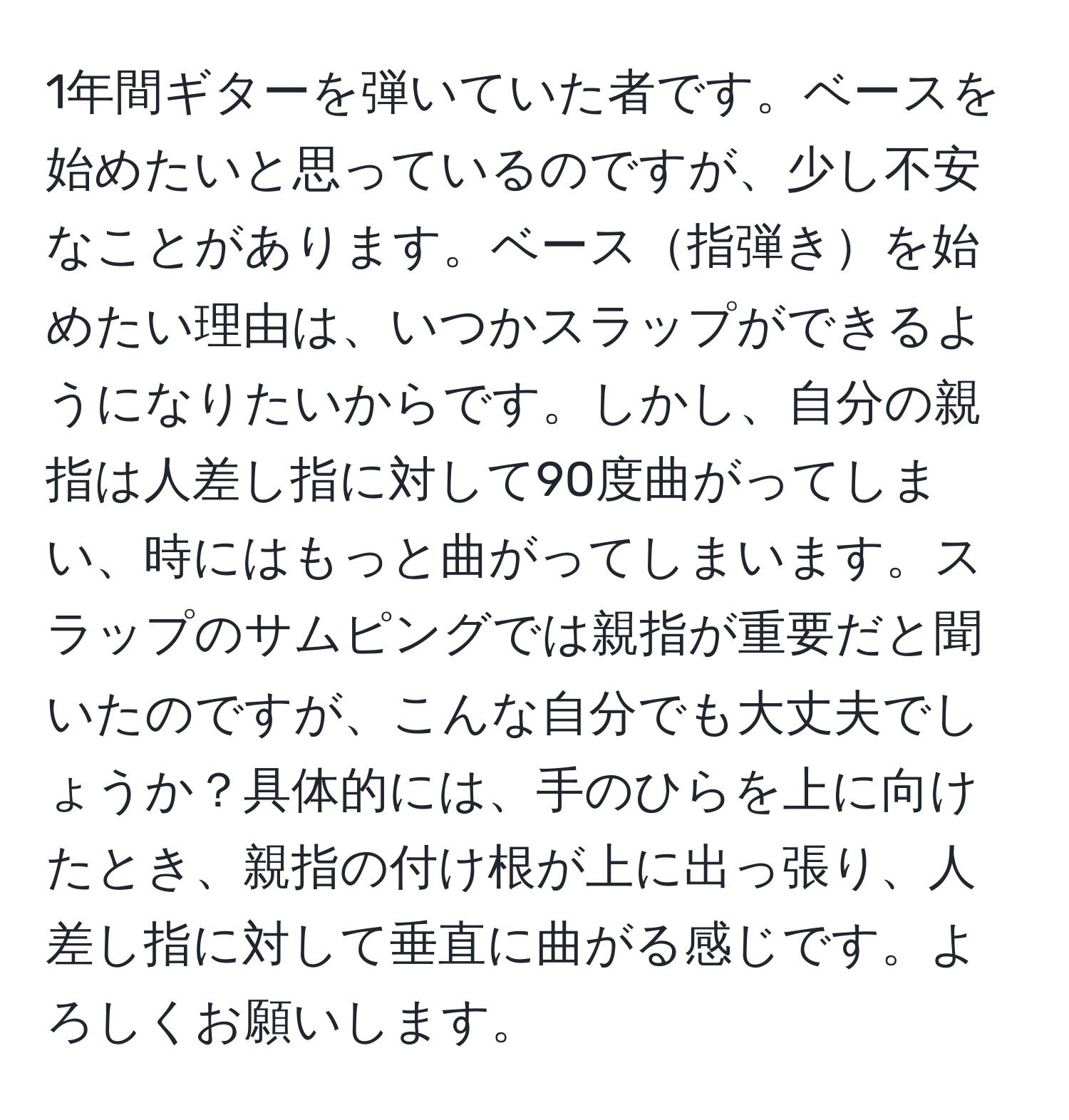 1年間ギターを弾いていた者です。ベースを始めたいと思っているのですが、少し不安なことがあります。ベース指弾きを始めたい理由は、いつかスラップができるようになりたいからです。しかし、自分の親指は人差し指に対して90度曲がってしまい、時にはもっと曲がってしまいます。スラップのサムピングでは親指が重要だと聞いたのですが、こんな自分でも大丈夫でしょうか？具体的には、手のひらを上に向けたとき、親指の付け根が上に出っ張り、人差し指に対して垂直に曲がる感じです。よろしくお願いします。