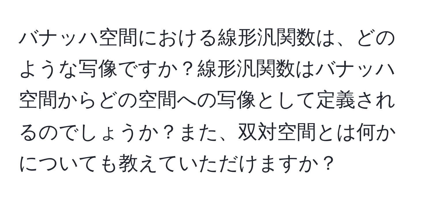 バナッハ空間における線形汎関数は、どのような写像ですか？線形汎関数はバナッハ空間からどの空間への写像として定義されるのでしょうか？また、双対空間とは何かについても教えていただけますか？