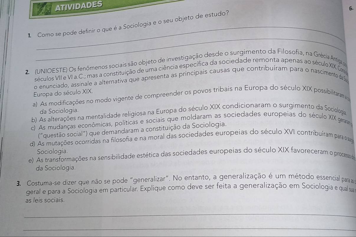 ATIVIDADES
6.
1. Como se pode definir o que é a Sociologia e o seu objeto de estudo?
_
2. (UNIOESTE) Os fenômenos sociais são objeto de investigação desde o surgimento da Filosofia, na Grécia Antiga, m
séculos VII e VI a.C.; mas a constituição de uma ciência específica da sociedade remonta apenas ao século XIX. C
o enunciado, assinale a alternativa que apresenta as principais causas que contribuíram para o nascimento da S
Europa do século XIX.
a) As modificações no modo vigente de compreender os povos tribais na Europa do século XIX possibilitarama
da Sociologia.
b) As alterações na mentalidade religiosa na Europa do século XIX condicionaram o surgimento da Sociologia
c) As mudanças econômicas, políticas e sociais que moldaram as sociedades europeias do século XIX geraram y
(“questão social”) que demandaram a constituição da Sociologia.
d) As mutações ocorridas na filosofia e na moral das sociedades europeias do século XVI contribuíram para o suga
Sociologia.
e) As transformações na sensibilidade estética das sociedades europeias do século XIX favoreceram o processo de
da Sociologia.
3. Costuma-se dizer que não se pode "generalizar". No entanto, a generalização é um método essencial para as a
geral e para a Sociologia em particular. Explique como deve ser feita a generalização em Sociologia e qual sua
as leis sociais.
_
_