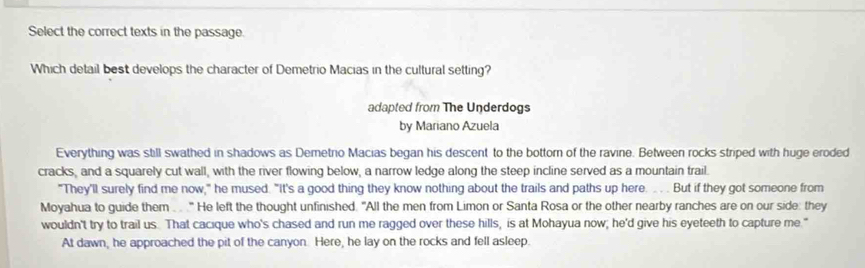 Select the correct texts in the passage. 
Which detail best develops the character of Demetrio Macias in the cultural setting? 
adapted from The Underdogs 
by Mariano Azuela 
Everything was still swathed in shadows as Demetrio Macias began his descent to the bottor of the ravine. Between rocks striped with huge eroded 
cracks, and a squarely cut wall, with the river flowing below, a narrow ledge along the steep incline served as a mountain trail. 
"They'll surely find me now," he mused. "It's a good thing they know nothing about the trails and paths up here. . . But if they got someone from 
Moyahua to guide them . . ." He left the thought unfinished. "All the men from Limon or Santa Rosa or the other nearby ranches are on our side: they 
wouldn't try to trail us. That cacique who's chased and run me ragged over these hills, is at Mohayua now; he'd give his eyeteeth to capture me." 
At dawn, he approached the pit of the canyon. Here, he lay on the rocks and fell asleep.