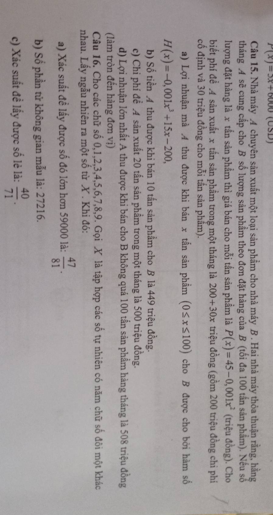 P(x)=5x+6000(USD)
Câu 15. Nhà máy 4 chuyên sản xuất một loại sản phầm cho nhà máy B . Hai nhà máy thỏa thuận rằng, hằng
tháng A sẽ cung cấp cho B số lượng sản phầm theo đơn đặt hàng của B (tối đa 100 tấn sản phẩm). Nếu số
lượng đặt hàng là x tấn sản phẩm thì giá bán cho mỗi tấn sản phẩm là P(x)=45-0,001x^2 (triệu đồng). Cho
biết phí để 4 sản xuất x tấn sản phẩm trong một tháng là 200+30x triệu đồng (gồm 200 triệu đồng chi phí
cố định và 30 triệu đồng cho mỗi tấn sản phẩm).
a) Lợi nhuận mà 4 thu được khi bán x tấn sản phẩm (0≤ x≤ 100) cho B được cho bởi hàm số
H(x)=-0,001x^3+15x-200,
b) Số tiền A thu được khi bán 10 tấn sản phầm cho B là 449 triệu đồng.
c) Chi phí để A sản xuất 20 tấn sản phầm trong một tháng là 500 triệu đồng.
d) Lợi nhuận lớn nhất A thu được khi bán cho B không quá 100 tấn sản phầm hàng tháng là 508 triệu đồng
(làm tròn đến hàng đơn vị)
Câu 16. Cho các chữ số 0,1,2,3,4,5,6,7,8,9. Gọi X là tập hợp các số tự nhiên có năm chữ số đôi một khác
nhau. Lấy ngẫu nhiên ra một số từ X . Khi đó:
a) Xác suất đề lấy được số đó lớn hơn 59000 là:  47/81 .
b) Số phần tử không gian mẫu là: 27216.
c) Xác suất đề lấy được số lẻ là:  40/71 .