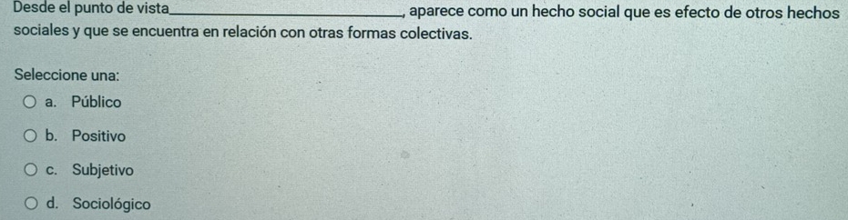 Desde el punto de vista _, aparece como un hecho social que es efecto de otros hechos
sociales y que se encuentra en relación con otras formas colectivas.
Seleccione una:
a. Público
b. Positivo
c. Subjetivo
d. Sociológico