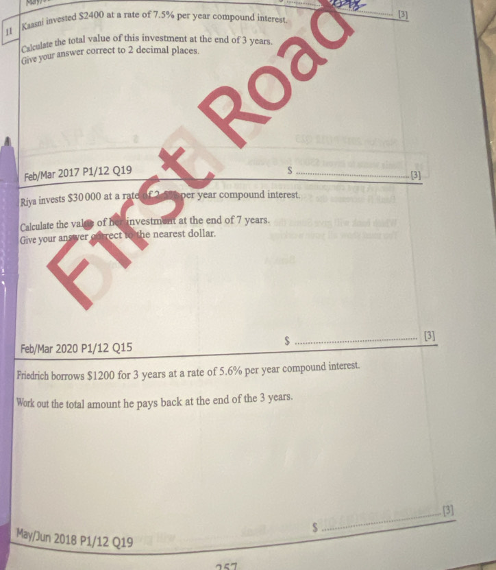 May 
11 Kaasni invested $2400 at a rate of 7.5% per year compound interest. [3] 
Calculate the total value of this investment at the end of 3 years. 
Give your answer correct to 2 decimal places. 
a 
Feb/Mar 2017 P1/12 Q19 
_$ 
[3] 
Riya invests $30 000 at a rate of 2. 595 per year compound interest. 
Calculate the value of her investment at the end of 7 years. 
Give your answer correct to the nearest dollar. 
_ $
[3] 
Feb/Mar 2020 P1/12 Q15 
Friedrich borrows $1200 for 3 years at a rate of 5.6% per year compound interest. 
Work out the total amount he pays back at the end of the 3 years. 
_[3] 
$ 
May/Jun 2018 P1/12 Q19
