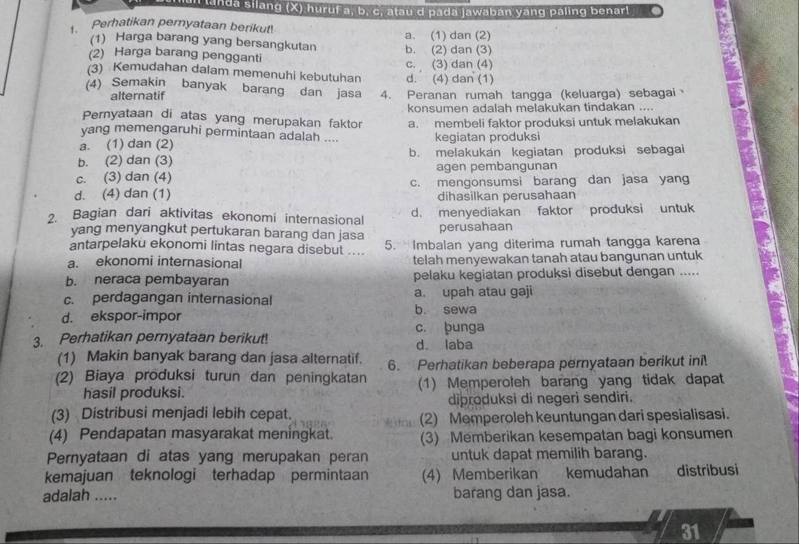 all landa silang (X) huruf a, b, c, atau d pada jawaban yang paling benar!
1、 Perhatikan pernyataan berikut!
a. (1) dan (2)
(1) Harga barang yang bersangkutan
(2) Harga barang pengganti b. (2) dan (3)
(3) Kemudahan dalam memenuhi kebutuhan c. (3) dan (4)
d. (4) dan (1)
(4) Semakin banyak barang dan jasa 4. Peranan rumah tangga (keluarga) sebagai、
alternatif
konsumen adalah melakukan tindakan ....
Pernyataan di atas yang merupakan faktor a. membeli faktor produksi untuk melakukan
vang memengaruhi permintaan adalah ....
a. (1) dan (2) kegiatan produksi
b. (2) dan (3) b. melakukan kegiatan produksi sebagai
agen pembangunan
c. (3) dan (4)
d. (4) dan (1) c. mengonsumsi barang dan jasa yang
dihasilkan perusahaan
2. Bagian dari aktivitas ekonomi internasional d. menyediakan faktor produksi untuk
yang menyangkut pertukaran barang dan jasa perusahaan
antarpelaku ekonomi lintas negara disebut .... 5.  Imbalan yang diterima rumah tangga karena
a. ekonomi internasional telah menyewakan tanah atau bangunan untuk
b. neraca pembayaran pelaku kegiatan produksi disebut dengan .....
c. perdagangan internasional a. upah atau gaji
d. ekspor-impor
b. sewa
c. bunga
3. Perhatikan pernyataan berikut! d. laba
(1) Makin banyak barang dan jasa alternatif. 6. Perhatikan beberapa pernyataan berikut ini!
(2) Biaya produksi turun dan peningkatan (1) Memperoleh barang yang tidak dapat
hasil produksi.
diþroduksi di negeri sendiri.
(3) Distribusi menjadi lebih cepat.
(2) Memperoleh keuntungan dari spesialisasi.
(4) Pendapatan masyarakat meningkat. (3) Memberikan kesempatan bagi konsumen
Pernyataan di atas yang merupakan peran untuk dapat memilih barang.
kemajuan teknologi terhadap permintaan (4) Memberikan kemudahan distribusi
adalah ..... barang dan jasa.
nd