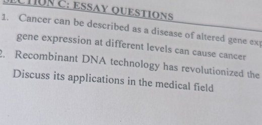 ECTUNC: ESSAY QUESTIONS 
1. Cancer can be described as a disease of altered gene exp 
gene expression at different levels can cause cancer 
2. Recombinant DNA technology has revolutionized the 
Discuss its applications in the medical field