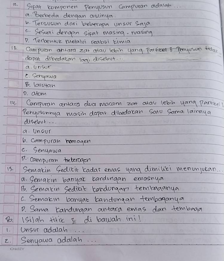 Sipat componen Penyusun Campurar adalar. . .
a. Berbeda dengan aslinya.
6. Tersuson dari beberapa unsur saya
C. Sesuai dengan sifar masing-masing
D. TerbentUk melalvi reaksi timia
13. Campuran antara zat atau lebin yang Particel? Penyusun tolar
dapat dibedakan laai disebut. . .
a. unsur
C. Senyawa
B. larutan
D. atom
14. Campuran antara doa macam zat atau lebin yang Partikel?
Penjusunnya masih dapar dibedacan Satu Sama lainny a
disebut. . .
a. Uncur
6. Campuran homoger
C. Senuawa
D. campuran beteragen
15. Semakin Sedikit kadar emas yang dimiliki menunjutan. . .
a. Semakin banyat tandongan emasnya
B. Semakin Sedicit candongan tembaaanya
C. Semakin banyar kandongar tembaganya
D. Sama kandungan antara emas dan tembaga
B. 1silah titik 3 di bawah ini!
1. Unsur adalah. . .
2. Senyawa adalah. . .