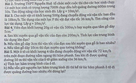 Trường THPT Nguyễn Huệ tổ chức một cuộc thi cho các học sinh chạy. 
Có một học sinh có trọng lượng 700N chạy đều hết quãng đường 600m trong
50s. Tìm động năng của học sinh đó. Lấy g=10m/s^2. 
Bài 3. Cho một vật có khối lượng 500g đang chuyển động với vận tốc ban đầu 
là 18km/h. Tác dụng của một lực F thì vật đạt vận tốc 36 km/h. Tìm công của 
lực tác dụng. Lấy g=10m/s^2. 
Bài 4. Viên đạn khối lượng 20g có vận tốc 500m/s bay xuyên qua tấm gỗ dày
5cm. 
a. Sau khi xuyên qua gỗ vận tốc của đạn còn 200m/s. Tính lực cản trung bình 
tác dụng lên đạn? 
b. Nếu tấm gỗ dày 3cm thì vận tốc của đạn sau khi xuyên qua gỗ là bao nhiêu? 
c. Nếu tấm gỗ dày 10cm thì đạn xuyên qua tường không? 
Bài 5. Một ô tô có khối lượng 4 tấn đang chuyển động với vận tốc 72 km/h
trên một đoạn đường nằm ngang thì hãm phanh. Sau khi đi được quãng 
đường 50 m thì vận tốc của ô tô giảm xuống còn 36 km/h
a) Tính lực hãm trung bình của ô tô. 
b) Nễu vẫn giữ nguyên lực hãm trung bình đó thì kể từ lúc hãm phanh ô tô đi 
được quãng đường bao nhiêu rồi dừng lại?