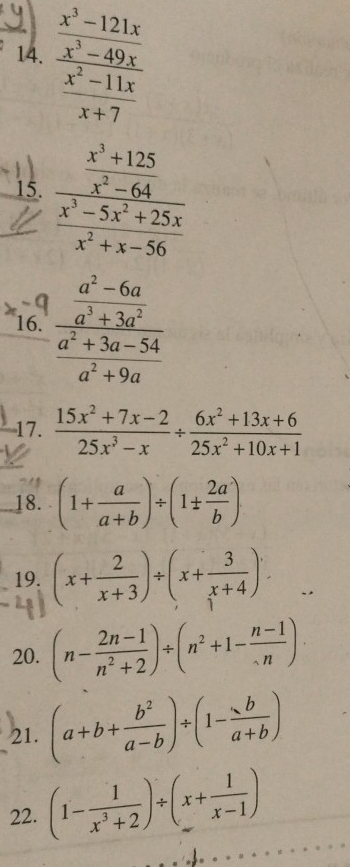 frac  (x^3-121x)/x^3-49x  (x^2-11x)/x+7 
15. frac  (x^3+125)/x^2-64  (x^3-5x^2+25x)/x^2+x-56 
16. frac  (a^2-6a)/a^3+3a^2  (a^2+3a-54)/a^2+9a 
17.  (15x^2+7x-2)/25x^3-x /  (6x^2+13x+6)/25x^2+10x+1 
_18. (1+ a/a+b )/ (1±  2a/b )
19. (x+ 2/x+3 )/ (x+ 3/x+4 ). 
20. (n- (2n-1)/n^2+2 )/ (n^2+1- (n-1)/n )·
21. (a+b+ b^2/a-b )/ (1- b/a+b )
22. (1- 1/x^3+2 )/ (x+ 1/x-1 )