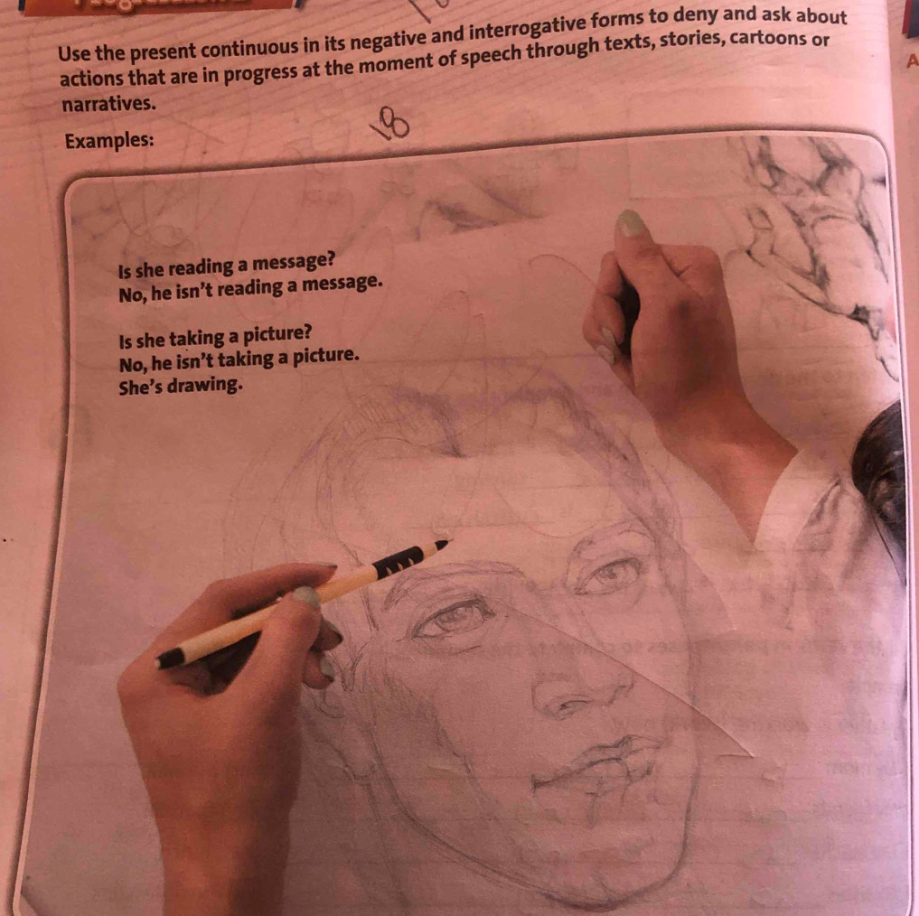 Use the present continuous in its negative and interrogative forms to deny and ask about 
actions that are in progress at the moment of speech through texts, stories, cartoons or 
a 
narratives. 
Examples: 
Is she reading a message? 
No, he isn’t reading a message. 
Is she taking a picture? 
No, he isn’t taking a picture. 
She’s drawing.