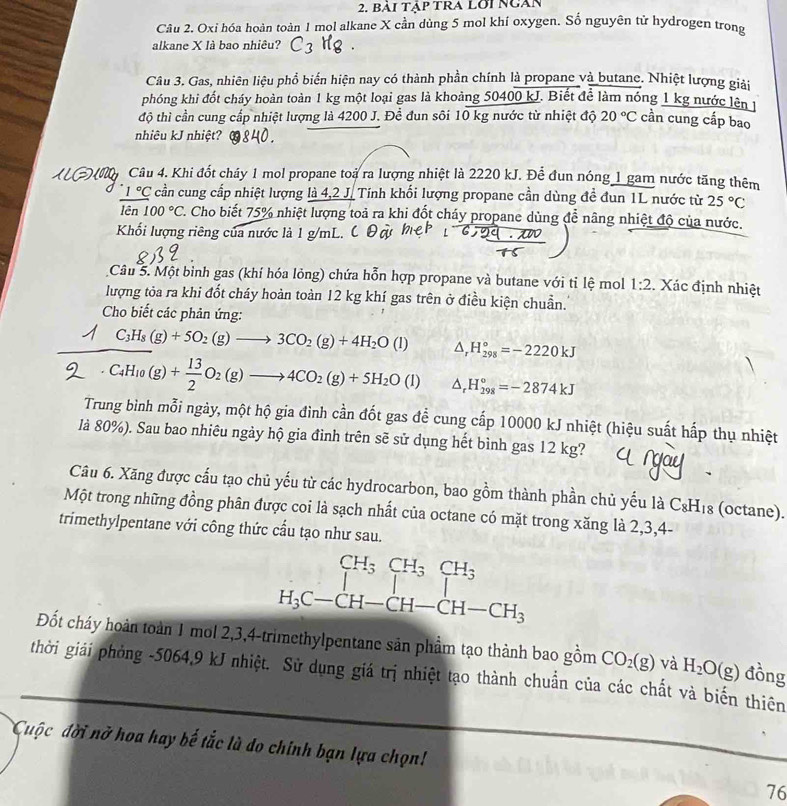 BAI Tập TRA LOI Ngan
Câu 2. Oxi hóa hoàn toàn 1 mol alkane X cần dùng 5 mol khí oxygen. Số nguyên tử hydrogen trong
alkane X là bao nhiêu?
Câu 3. Gas, nhiên liệu phổ biến hiện nay có thành phần chính là propane và butane. Nhiệt lượng giải
phóng khi đốt cháy hoàn toàn 1 kg một loại gas là khoảng 50400 kJ. Biết để làm nóng 1 kg nước lên t
độ thì cần cung cấp nhiệt lượng là 4200 J. Để đun sôi 10 kg nước từ nhiệt độ 20°C cần cung cấp bao
nhiêu kJ nhiệt?
Câu 4. Khi đốt cháy 1 mol propane toà ra lượng nhiệt là 2220 kJ. Để đun nóng 1 gam nước tăng thêm
1°C cần cung cấp nhiệt lượng là 4,2 J. Tính khối lượng propane cần dùng đề đun 1L nước từ 25°C
lên 100°C. C. Cho biết 75% nhiệt lượng toả ra khi đốt cháy propane dùng đễ nâng nhiệt độ của nước.
Khổi lượng riêng của nước là 1 g/mL.
Câu 5. Một bình gas (khí hóa lỏng) chứa hỗn hợp propane và butane với tỉ lệ mol 1:2 Xác định nhiệt
lượng tỏa ra khi đốt cháy hoàn toàn 12 kg khí gas trên ở điều kiện chuẩn.
Cho biết các phản ứng:
C_3H_8(g)+5O_2(g)to 3CO_2(g)+4H_2O(l) △, H_(298)°=-2220kJ
C_4H_10(g)+ 13/2 O_2(g)to 4CO_2(g)+5H_2O(l) ^ H_(298)°=-2874kJ
Trung bình mỗi ngày, một hộ gia đình cần đốt gas đễ cung cấp 10000 kJ nhiệt (hiệu suất hấp thụ nhiệt
là 80%). Sau bao nhiêu ngày hộ gia đỉnh trên sẽ sử dụng hết bình gas 12 kg?
Câu 6. Xăng được cấu tạo chủ yếu từ các hydrocarbon, bao gồm thành phần chủ yếu là C_8H_18 (octane).
Một trong những đồng phân được coi là sạch nhất của octane có mặt trong xăng là 2,3,4-
trimethylpentane với công thức cầu tạo như sau.
beginarrayr CH_3CH_3CH_3 Iendarray
H_3C-CH-CH-CH-CH_3
Đốt cháy hoàn toàn 1 mol 2,3,4-trimethylpentane sản phầm tạo thành bao gồm CO_2(g) và
thời giải phỏng -5064,9 kJ nhiệt. Sử dụng giá trị nhiệt tạo thành chuẩn của các chất và biến thiên H_2O(g) đồng
Cuộc đời nở hoa hay bế tắc là do chính bạn lựa chọn!
76