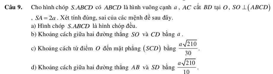 Cho hình chóp S. ABCD có ABCD là hình vuông cạnh a , AC cắt BD tại O, SO ⊥(ABCD) 
， SA=2a. Xét tính đúng, sai của các mệnh đề sau đây. 
a) Hình chóp S. ABCD là hình chóp đều. 
b) Khoảng cách giữa hai đường thắng SO và CD bằng a. 
c) Khoảng cách từ điểm 0 đến mặt phẳng (SCD) bằng  asqrt(210)/30 . 
d) Khoảng cách giữa hai đường thắng AB và SD bằng  asqrt(210)/10 .