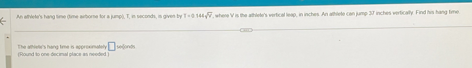 An athlete's hang time (time airborne for a jump), T, in seconds, is given by T=0.144sqrt(V) , where V is the athlete's vertical leap, in inches. An athlete can jump 37 inches vertically. Find his hang time. 
The athlete's hang time is approximately □ seconds
(Round to one decimal place as needed.)