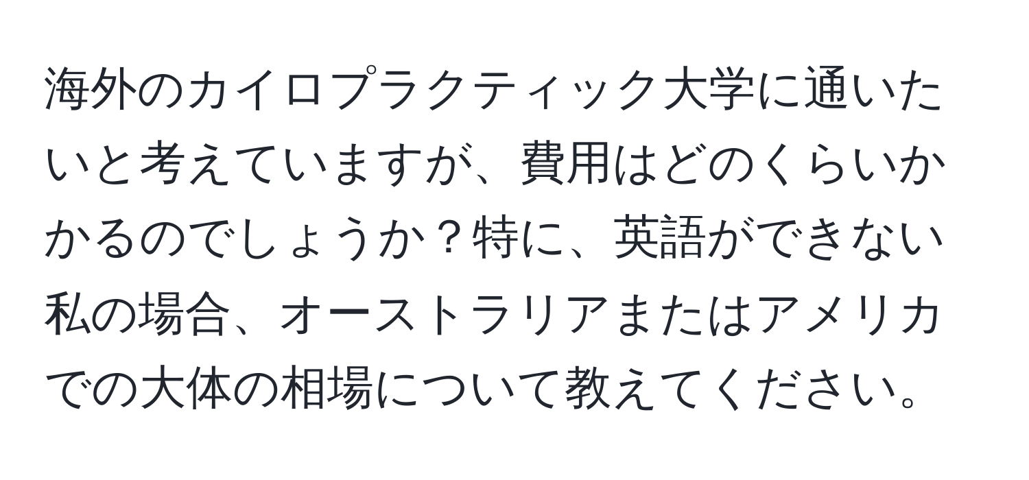 海外のカイロプラクティック大学に通いたいと考えていますが、費用はどのくらいかかるのでしょうか？特に、英語ができない私の場合、オーストラリアまたはアメリカでの大体の相場について教えてください。