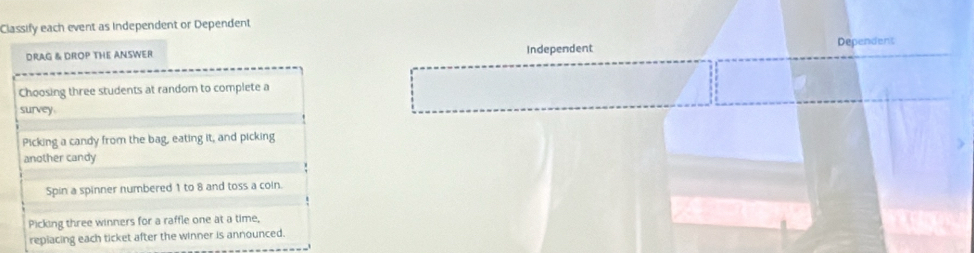 Classify each event as Independent or Dependent
DRAG & DROP THE ANSWER Independent
Dependens
Choosing three students at random to complete a
survey.
Picking a candy from the bag, eating it, and picking
another candy
Spin a spinner numbered 1 to 8 and toss a coin.
Picking three winners for a raffle one at a time,
repiacing each ticket after the winner is announced.