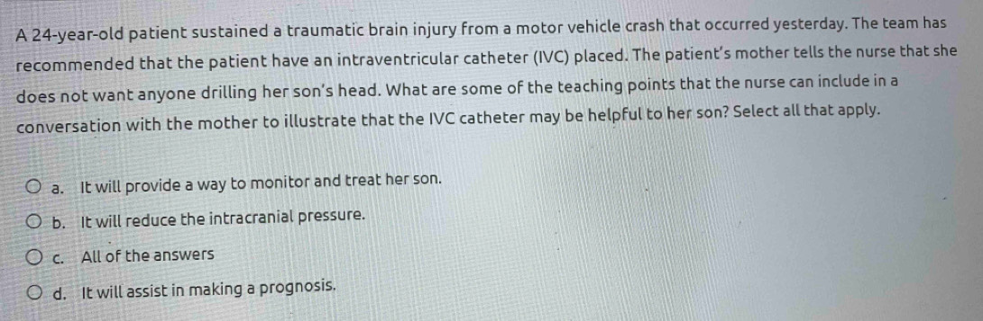 A 24-year-old patient sustained a traumatic brain injury from a motor vehicle crash that occurred yesterday. The team has
recommended that the patient have an intraventricular catheter (IVC) placed. The patient’s mother tells the nurse that she
does not want anyone drilling her son’s head. What are some of the teaching points that the nurse can include in a
conversation with the mother to illustrate that the IVC catheter may be helpful to her son? Select all that apply.
a. It will provide a way to monitor and treat her son.
b. It will reduce the intracranial pressure.
c. All of the answers
d. It will assist in making a prognosis.