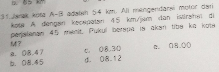 b 65 km
31.Jarak kota A-B adalah 54 km. Ali mengendarai motor dari
kota A dengan kecepatan 45 km/jam dan istirahat di
perjalanan 45 menit. Pukul berapa ia akan tiba ke kota
M?
a， 08,47 c. 08.30 e. 08.00
b， 08.45 d. 08.12