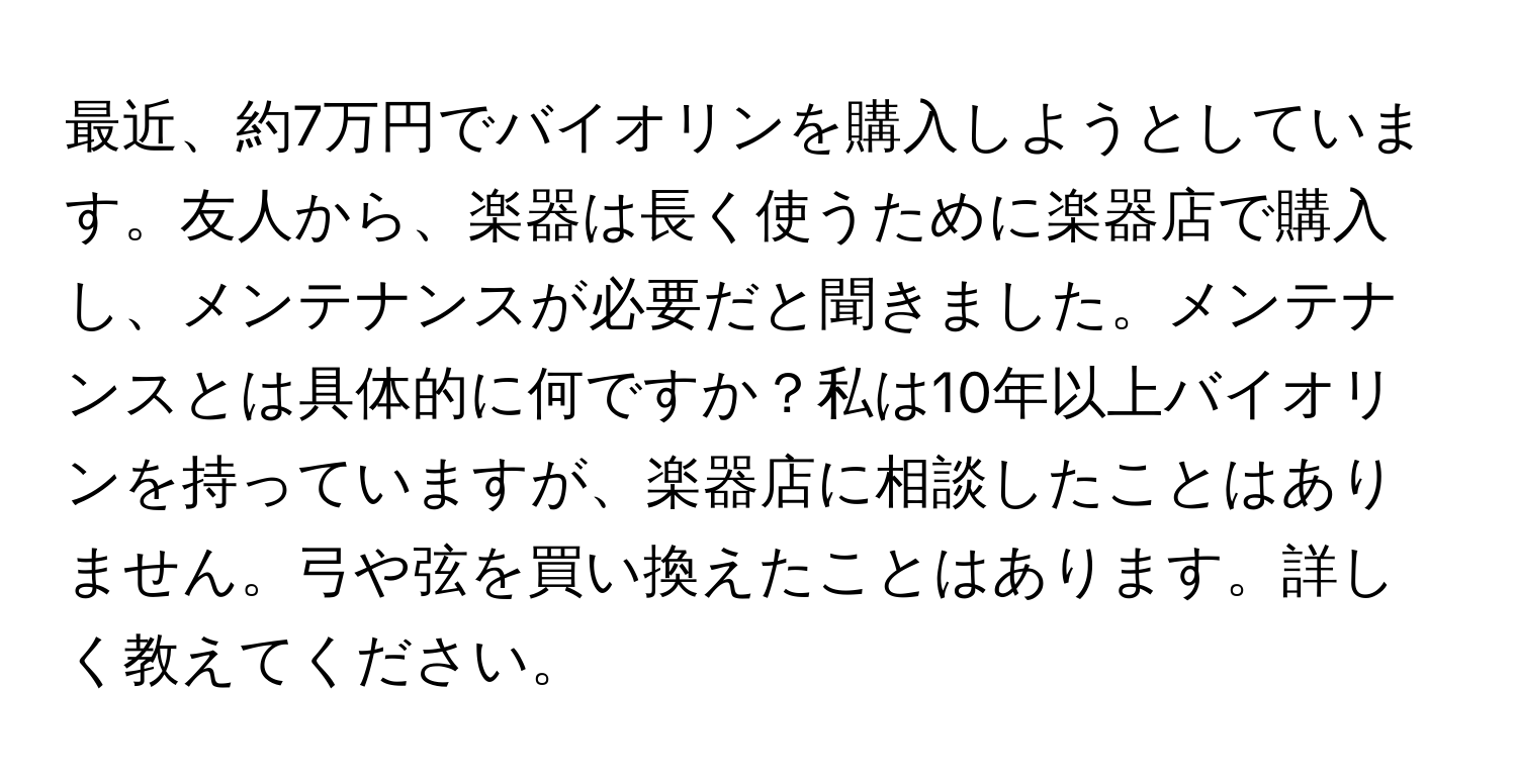 最近、約7万円でバイオリンを購入しようとしています。友人から、楽器は長く使うために楽器店で購入し、メンテナンスが必要だと聞きました。メンテナンスとは具体的に何ですか？私は10年以上バイオリンを持っていますが、楽器店に相談したことはありません。弓や弦を買い換えたことはあります。詳しく教えてください。