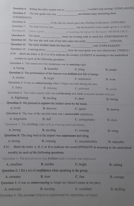 Riding the roller coaster was so _, I couldn't stop smiling! (EXHILARATE)
Question 5: The tour guide was very _and shared many interesting facts.
(EXPERIENCE)
Question 6: _of the old city streets gave me a feeling of adventure. (EXPLORE)
Question 7: The hotel service was _, but the beautiful views made up for it. (LACK)
Question 8: I have a grea _of watching the sunset by the beach. (MEMORABLE)
Question 9: The street _made our evening walk so much fun. (PERFORMANCE)
Question 10: The way she took care of her little sister was really _ . (TOUCH)
Question 11: The rainy weather made the boat ride _cold. (UNPLEASANT)
Question 12: Learning about _from the local guide was very educational. (TRIBAL)
E10: Mark the letter A, B, C or D to indicate the word(s) CLOSEST in meaning to the underlined
word(s) in each of the following questions.
Question 1: The sunset over the mountains was an amazing sight
A. boring B. beautiful C. tiring D. simple
Question 2: The performance of the dancers was brilllant and full of energy.
A. terrible B. bright C. impressive D. wcak
Question 3: It was so embarrassing when I forgot my lines during the play.
A. funny B. relaxing C. awkward D. joyful
Question 4: The roller coaster ride was exhifarating and made everyone scream with joy.
A. frightening B. exciting C. slow D. boring
Question 5: We planned to expfore the hidden caves by the beach.
A. build B. discover C. ignore D. destroy
Question 6: The tour of the ancient ruins was a memorable experience.
A. forgettable B. dull C. unforgettable D. short
Question 7: The thrilling safari left us wanting more adventure.
A. boring B. exciting C. relaxing D. tiring
Question 8: The long wait at the airport was unpleasant and tiring.
A. boring B. relaxing C. uncomfortable D. enjoyable
E11: Mark the letter A, B, C or D to indicate the word OPPOSITE in meaning to the underlined
word(s) in each of the following questions.
Question 1: The presentation was brilliant and everyone was impressed.
A. excellent B. terrible C. bright D. exiting
Question 2: I felt a lot of confidence when speaking to the group.
A. certainty B. trust C. fear D. courage
Question 3: It was so embarrassing to forget my friend's name at the party.
A. awkward B. exciting C. confident D. thrilling
Question 4: The eco-tour helped us understand the importance of nature.