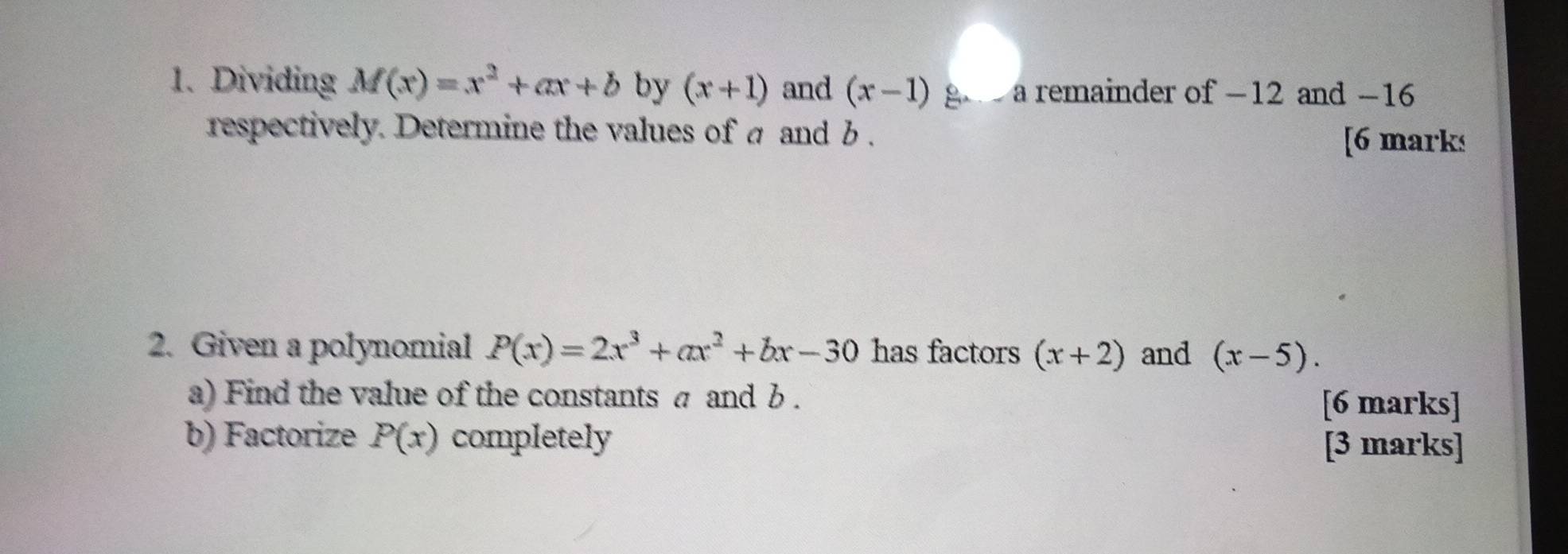 Dividing M(x)=x^2+ax+b by (x+1) and (x-1) g a remainder of -12 and −16
respectively. Determine the values of a and b. [6 marks 
2. Given a polynomial P(x)=2x^3+ax^2+bx-30 has factors (x+2) and (x-5). 
a) Find the value of the constants σ and b. 
[6 marks] 
b) Factorize P(x) completely [3 marks]