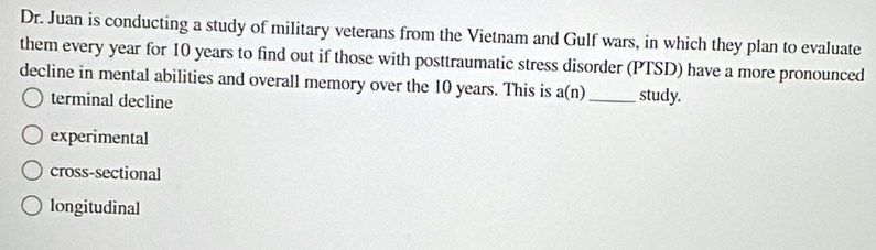 Dr. Juan is conducting a study of military veterans from the Vietnam and Gulf wars, in which they plan to evaluate
them every year for 10 years to find out if those with posttraumatic stress disorder (PTSD) have a more pronounced
decline in mental abilities and overall memory over the 10 years. This is a(n) _ study.
terminal decline
experimental
cross-sectional
longitudinal