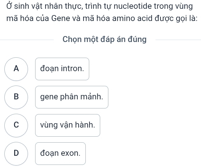 Ở sinh vật nhân thực, trình tự nucleotide trong vùng
mã hóa của Gene và mã hóa amino acid được gọi là:
Chọn một đáp án đúng
A đoạn intron.
B gene phân mảnh.
C vùng vận hành.
D đoạn exon.