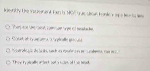 detif the statement that is NOT true about tension-type headache
They are the most common type of headache.
Onset of symptoms is typically gradual.
Neurologic defcits, such as weakness or numbness, can occur.
They typically affect both sides of the head.