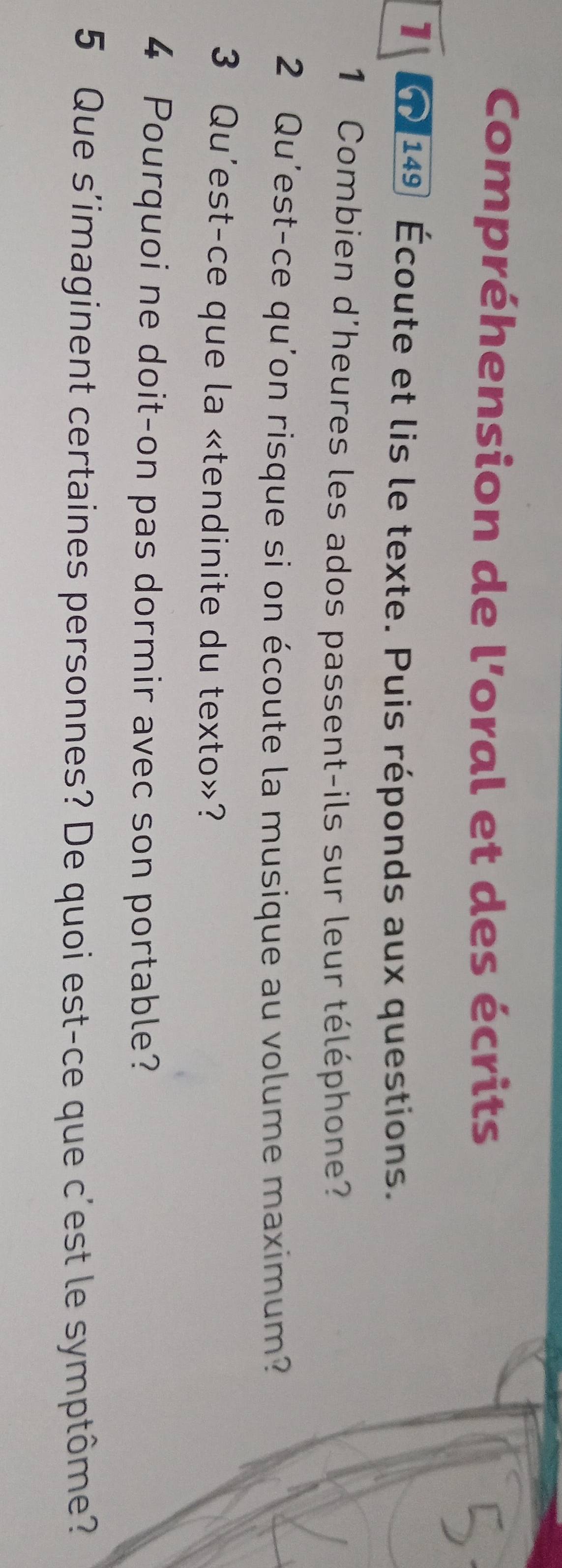 Compréhension de l'oral et des écrits 
1 1149 Écoute et lis le texte. Puis réponds aux questions. 
1 Combien d'heures les ados passent-ils sur leur téléphone? 
2 Qu'est-ce qu'on risque si on écoute la musique au volume maximum? 
3 Qu'est-ce que la «tendinite du texto»? 
4 Pourquoi ne doit-on pas dormir avec son portable? 
5 Que s'imaginent certaines personnes? De quoi est-ce que c'est le symptôme?