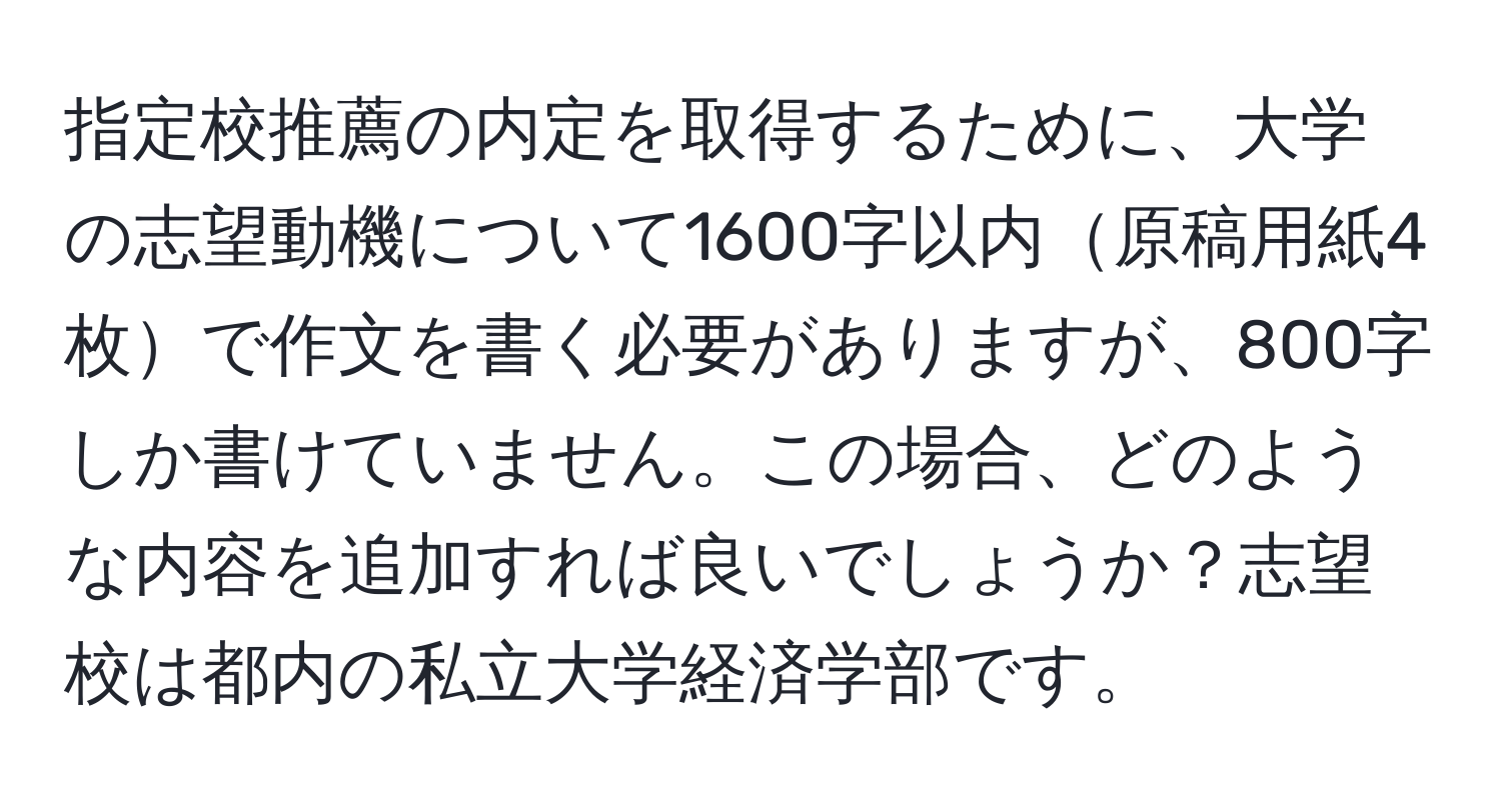 指定校推薦の内定を取得するために、大学の志望動機について1600字以内原稿用紙4枚で作文を書く必要がありますが、800字しか書けていません。この場合、どのような内容を追加すれば良いでしょうか？志望校は都内の私立大学経済学部です。