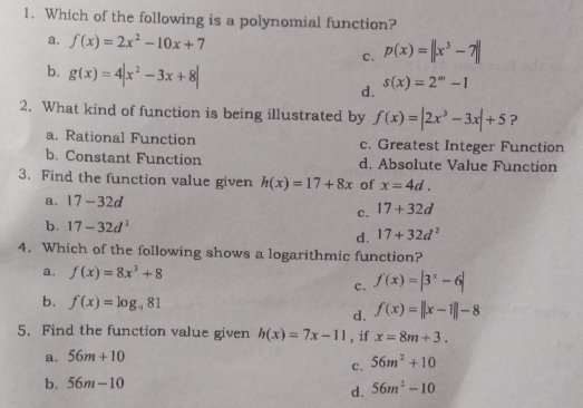 Which of the following is a polynomial function?
a. f(x)=2x^2-10x+7
c. p(x)=||x^3-7||
b. g(x)=4|x^2-3x+8| d. s(x)=2^(st)-1
2. What kind of function is being illustrated by f(x)=|2x^3-3x|+5 ?
a. Rational Function c. Greatest Integer Function
b. Constant Function d. Absolute Value Function
3. Find the function value given h(x)=17+8x of x=4d.
a. 17-32d 17+32d
c.
b. 17-32d^2 17+32d^2
d.
4. Which of the following shows a logarithmic function?
a. f(x)=8x^3+8
c. f'(x)=|3^x-6|
b. f(x)=log _981
d. f(x)=||x-1||-8
5. Find the function value given h(x)=7x-11 , if x=8m+3.
a. 56m+10
c. 56m^2+10
b. 56m-10
d. 56m^2-10