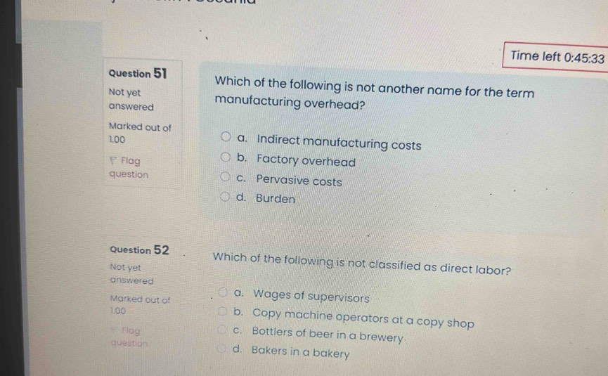 Time left 0:45:33 
Question 51 Which of the following is not another name for the term
Not yet manufacturing overhead?
answered
Marked out of a. Indirect manufacturing costs
1.00
Flag
b. Factory overhead
question c. Pervasive costs
d. Burden
Question 52 Which of the following is not classified as direct labor?
Not yet
answered
Marked out of a. Wages of supervisors
1.00 b. Copy machine operators at a copy shop
* :Flag
c. Bottlers of beer in a brewery
question d. Bakers in a bakery