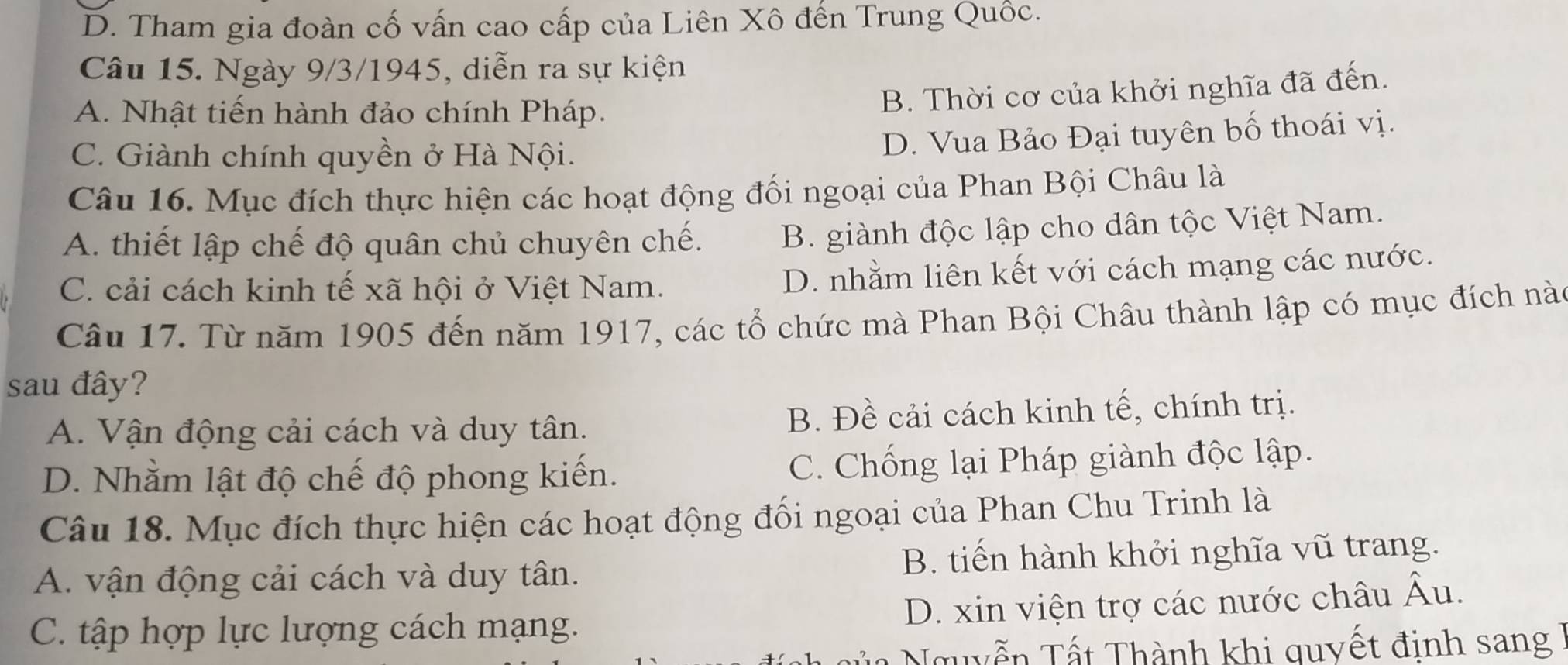 D. Tham gia đoàn cố vấn cao cấp của Liên Xô đến Trung Quốc.
Câu 15. Ngày 9/3/1945, diễn ra sự kiện
A. Nhật tiến hành đảo chính Pháp.
B. Thời cơ của khởi nghĩa đã đến.
C. Giành chính quyền ở Hà Nội.
D. Vua Bảo Đại tuyên bố thoái vị.
Câu 16. Mục đích thực hiện các hoạt động đối ngoại của Phan Bội Châu là
A. thiết lập chế độ quân chủ chuyên chế. B. giành độc lập cho dân tộc Việt Nam.
C. cải cách kinh tế xã hội ở Việt Nam.
D. nhằm liên kết với cách mạng các nước.
Câu 17. Từ năm 1905 đến năm 1917, các tổ chức mà Phan Bội Châu thành lập có mục đích nà
sau đây?
A. Vận động cải cách và duy tân. B. Đề cải cách kinh tế, chính trị.
D. Nhằm lật độ chế độ phong kiến. C. Chống lại Pháp giành độc lập.
Câu 18. Mục đích thực hiện các hoạt động đối ngoại của Phan Chu Trinh là
A. vận động cải cách và duy tân. B. tiến hành khởi nghĩa vũ trang.
C. tập hợp lực lượng cách mạng. D. xin viện trợ các nước châu Âu.
Nủa Nguyễn Tất Thành khi quyết định sang