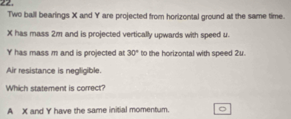 Two ball bearings X and Y are projected from horizontal ground at the same time.
X has mass 2m and is projected vertically upwards with speed u.
Y has mass m and is projected at 30° to the horizontal with speed 2u.
Air resistance is negligible.
Which statement is correct?
A X and Y have the same initial momentum.